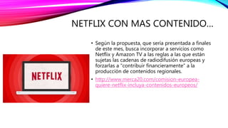 NETFLIX CON MAS CONTENIDO…
• Según la propuesta, que sería presentada a finales
de este mes, busca incorporar a servicios como
Netflix y Amazon TV a las reglas a las que están
sujetas las cadenas de radiodifusión europeas y
forzarlas a “contribuir financieramente” a la
producción de contenidos regionales.
• http://www.merca20.com/comision-europea-
quiere-netflix-incluya-contenidos-europeos/
 