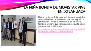 LA NIÑA BONITA DE MOVISTAR VIVE
EN IXTLAHUACA
• El data center de Ixtlahuaca se integra al top de los
centros de datos de Telefónica que han logrado la
certificación TIER III, sumándose a los de Alcalá,
Tamboré y Miami que ya habían conseguido algún
grado de esa certificación
• http://eleconomista.com.mx/industrias/2016/05/20
/nina-bonita-movistar-vive-ixtlahuaca
 