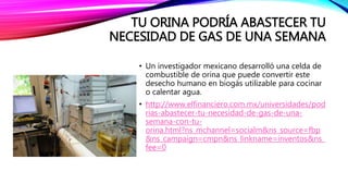 TU ORINA PODRÍA ABASTECER TU
NECESIDAD DE GAS DE UNA SEMANA
• Un investigador mexicano desarrolló una celda de
combustible de orina que puede convertir este
desecho humano en biogás utilizable para cocinar
o calentar agua.
• http://www.elfinanciero.com.mx/universidades/pod
rias-abastecer-tu-necesidad-de-gas-de-una-
semana-con-tu-
orina.html?ns_mchannel=socialm&ns_source=fbp
&ns_campaign=cmpn&ns_linkname=inventos&ns_
fee=0
 
