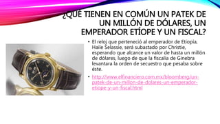 ¿QUÉ TIENEN EN COMÚN UN PATEK DE
UN MILLÓN DE DÓLARES, UN
EMPERADOR ETÍOPE Y UN FISCAL?
• El reloj que perteneció al emperador de Etiopía,
Haile Selassie, será subastado por Christie,
esperando que alcance un valor de hasta un millón
de dólares, luego de que la fiscalía de Ginebra
levantara la orden de secuestro que pesaba sobre
éste.
• http://www.elfinanciero.com.mx/bloomberg/un-
patek-de-un-millon-de-dolares-un-emperador-
etiope-y-un-fiscal.html
 
