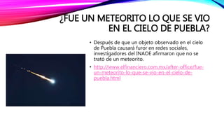 ¿FUE UN METEORITO LO QUE SE VIO
EN EL CIELO DE PUEBLA?
• Después de que un objeto observado en el cielo
de Puebla causará furor en redes sociales,
investigadores del INAOE afirmaron que no se
trató de un meteorito.
• http://www.elfinanciero.com.mx/after-office/fue-
un-meteorito-lo-que-se-vio-en-el-cielo-de-
puebla.html
 