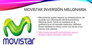 MOVISTAR INVERSIÓN MILLONARIA
• Básicamente quiere mejorar su infraestructura, de
acuerdo con información del El Economista.
Mientras tanto, Telcel se mantiene en la
preferencia en el mercado mexicano. Millward
Brown también la coloca como una de las cinco
marcas más valiosas.
• http://www.merca20.com/movistar-quiere-
alcanzar-telcel-inversion-millonaria/
 