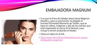 EMBAJADORA MAGNUM
• Y es que la firma de helados ahora lanza Magnum
Double y, para su promoción, ha elegido el
formato Promoted Moments de Twitter, que se
basa en vídeos, imágenes y gifs de los eventos que
está organizado la marca en el festival y que
incluye a Jenner probando el helado.
• Checa el video en el link.
• http://www.merca20.com/kendall-jenner-nueva-
embajadora-magnum/
 