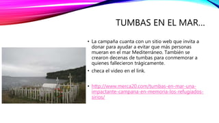 TUMBAS EN EL MAR…
• La campaña cuanta con un sitio web que invita a
donar para ayudar a evitar que más personas
mueran en el mar Mediterráneo. También se
crearon decenas de tumbas para conmemorar a
quienes fallecieron trágicamente.
• checa el video en el link.
• http://www.merca20.com/tumbas-en-mar-una-
impactante-campana-en-memoria-los-refugiados-
sirios/
 