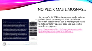 NO PEDIR MAS LIMOSNAS…
• La campaña de Wikipedia para sumar donaciones
ya lleva varias semanas y muchos usuarios se
muestran descontentos con el mensaje que ocupa
toda la pantalla y aparece cada vez que se abre
una de sus páginas.
• http://www.merca20.com/hay-gente-que-pide-
que-wikipedia-no-pida-mas-limosna/
 