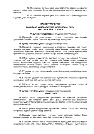 43.2.6.гамшгийн аюулаас урьдчилан сэргийлэх, аврах, хор уршгийг
арилгах, хойшлуулшгүй сэргээн босгох үйл ажиллагаанд тогтоосон журмын дагуу
оролцох;
43.2.7.гамшгийн аюулын тухай мэдээллийг холбогдох байгууллагад
шуурхай, үнэн зөв хүргэх.
НАЙМДУГААР БҮЛЭГ
ГАМШГААС ХАМГААЛАХ ҮЙЛ АЖИЛЛАГААН ДАХЬ
ХҮМҮҮНЛЭГИЙН ТУСЛАМЖ
44 дүгээр зүйл.Дотоодын хүмүүнлэгийн тусламж
44.1.Гамшгийн үйл ажиллагаанд үзүүлэх дотоодын хүмүүнлэгийн
тусламжийг Засгийн газраас баталсан журмын дагуу зохицуулна.
45 дугаар зүйл.Олон улсын хүмүүнлэгийн тусламж
45.1.Гамшгийн хохирол, хэрэгцээний үнэлгээгээр гамшгийн хор уршиг,
хохирол үндэсний эдийн засаг, нийгмийн нөөц боломж, чадавхаас давсан
тохиолдолд Гамшгаас хамгаалах үндэсний зөвлөл, олон улсын хүмүүнлэгийн
тусламж авах үндэслэл, саналыг Засгийн газарт оруулж, шийдвэрлүүлнэ.
45.2.Олон улсын хүмүүнлэгийн тусламж үзүүлэгч тал /цаашид “тусламж
үзүүлэгч тал” гэх/ өөрийн дипломат төлөөлөгчийн байгууллагаар дамжуулан
гадаад харилцааны асуудал эрхэлсэн төрийн захиргааны төв байгууллагад
хүмүүнлэгийн тусламж үзүүлэх хүсэлт гаргасан тохиолдолд Засгийн газар уг
тусламжийг авах эсэх талаар шийдвэр гаргана.
45.3.Тусламж үзүүлэгч тал нь тухайн улсын болон олон улсын байгууллагад
бүртгүүлсэн байна.
45.4.Тусламж үзүүлэгч тал хүмүүнлэгийн тусламжийн чиглэлээр сургалтад
хамрагдсан, эрх бүхий сайн дурын ажилтантай байна.
45.5.Монгол Улсаас гадаад улсад хүмүүнлэгийн тусламж үзүүлэхтэй
холбогдсон харилцааг холбогдох хууль тогтоомжоор зохицуулна.
46 дугаар зүйл.Олон улсын хүмүүнлэгийн тусламжийн
зохицуулалт
46.1.Олон улсын хүмүүнлэгийн тусламжийг зөв зохистой хуваарилах,
хүмүүнлэгийн баг /кластер/ болон сайн дурын ажилтны үйл ажиллагааг
зохицуулах үүргийг Гамшгаас хамгаалах үндэсний зөвлөл чиглүүлж, улсын онцгой
комисс зохицуулна.
46.2.Олон улсын хүмүүнлэгийн тусламжийг Монгол Улсын хил, гаалиар
нэвтрүүлэх журмыг Засгийн газар батална.
46.3.Засгийн газар тусламж үзүүлэгч талыг хэрэгцээт талбай болон
байраар хангахыг нутгийн захиргааны байгууллагад үүрэг болгоно.
46.4.Тусламж үзүүлэгч талын үйл ажиллагааг зохицуулах чиглэлээр төрийн
захиргааны болон олон улсын байгууллагын төлөөллөөс бүрдсэн хүмүүнлэгийн
 