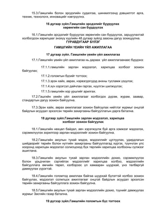 15.3.Гамшгийн болон эрсдэлийн судалгаа, шинжилгээнд дэвшилтэт арга,
техник, технологи, инновацийг нэвтрүүлнэ.
16 дугаар зүйл.Гамшгийн эрсдэлийг бууруулах
хөрөнгийн сан бүрдүүлэх
16.1.Гамшгийн эрсдэлийг бууруулах хөрөнгийн сан бүрдүүлэх, зарцуулахтай
холбогдсон харилцааг энэхүү хуулийн 48 дугаар зүйлд заасны дагуу зохицуулна.
ГУРАВДУГААР БҮЛЭГ
ГАМШГИЙН ҮЕИЙН ҮЙЛ АЖИЛЛАГАА
17 дугаар зүйл. Гамшгийн үеийн үйл ажиллагаа
17.1.Гамшгийн үеийн үйл ажиллагаа нь дараах үйл ажиллагаанаас бүрдэнэ:
17.1.1.гамшгийн зарлан мэдээлэл, харилцаа холбоог зохион
байгуулах;
17.1.2.голомтын бүсийг тогтоох;
17.1.3.эрэн хайх, аврах, нэрвэгдэгсдэд анхны тусламж үзүүлэх;
17.1.4.хүч хэрэгсэл дайчлан гаргах, нүүлгэн шилжүүлэх;
17.1.5.гамшгийн хор уршгийг арилгах.
17.2.Гашгийн үеийн үйл ажиллагааг холбогдох дүрэм, журам, заавар,
стандартын дагуу зохион байгуулна.
17.3.Эрэн хайх, аврах ажиллагааг зохион байгуулах нийтлэг журмыг онцгой
байдлын асуудал эрхэлсэн төрийн захиргааны байгууллагын дарга батална.
18 дугаар зүйл.Гамшгийн зарлан мэдээлэл, харилцаа
холбоог зохион байгуулах
18.1.Гамшгийн нөхцөл байдал, авч хэрэгжүүлж буй арга хэмжээг мэдээлэх,
сэрэмжлүүлэх зорилгоор зарлан мэдээллийг зохион байгуулна.
18.2.Гамшгийн аюулын тухай мэдээ, мэдээллийг цуглуулах, удирдлагын
шийдвэрийг төрийн болон нутгийн захиргааны байгууллагад хүргэх, түүнчлэн улс
хооронд харилцан мэдээлэл солилцоход бүх төрлийн харилцаа холбооны сүлжээг
ашиглана.
18.3.Гамшгийн аюулын тухай зарлан мэдээллийн дохио, сэрэмжлүүлэх
болон урьдчилан сэргийлэх мэдээллийг харилцаа холбоо, мэдээллийн
байгууллага өмчийн төрөл, хэлбэрээс үл хамааран шуурхай, үнэ төлбөргүй
дамжуулах үүрэгтэй.
18.4.Гамшгийн голомтод ажиллаж байгаа шуурхай бүлэгтэй холбоо зохион
байгуулах, мэдээлэл солилцох ажиллагааг онцгой байдлын асуудал эрхэлсэн
төрийн захиргааны байгууллага зохион байгуулна.
18.5.Гамшгийн аюулын тухай зарлан мэдээллийн дохио, түүнийг дамжуулах
журмыг Засгийн газар батална.
19 дүгээр зүйл.Гамшгийн голомтын бүс тогтоох
 