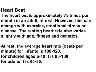 Heart Beat
The heart beats approximately 75 times per
minute in an adult, at rest. However, this can
change with exercise, emotional stress or
disease. The resting heart rate also varies
slightly with age, fitness and genetics.
At rest, the average heart rate (beats per
minute) for infants is 100-120,
for children aged 6-10 it is 80-100
for adults it is 60-80.