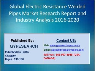 Global Electric Resistance Welded
Pipes Market Research Report and
Industry Analysis 2016-2020
Published By:
QYRESEARCH
Published On : 2016
Category:
Pages : 130-180
Contact US:
Web: www.qyresearchreports.com
Email: sales@qyresearchreports.com
Toll Free : 866-997-4948 (USA-
CANADA)
 