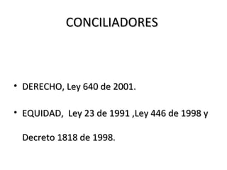 CONCILIADORESCONCILIADORES
• DERECHO, Ley 640 de 2001.DERECHO, Ley 640 de 2001.
• EQUIDAD, Ley 23 de 1991 ,Ley 446 de 1998 yEQUIDAD, Ley 23 de 1991 ,Ley 446 de 1998 y
Decreto 1818 de 1998.Decreto 1818 de 1998.
 