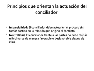Principios que orientan la actuación delPrincipios que orientan la actuación del
conciliadorconciliador
• ImparcialidadImparcialidad: El conciliador debe actuar en el proceso sin: El conciliador debe actuar en el proceso sin
tomar partido en la relación que originò el conflicto.tomar partido en la relación que originò el conflicto.
• NeutralidadNeutralidad: El conciliador frente a las partes no debe terciar: El conciliador frente a las partes no debe terciar
ni inclinarse de manera favorable o desfavorable alguna deni inclinarse de manera favorable o desfavorable alguna de
ellas .ellas .
 