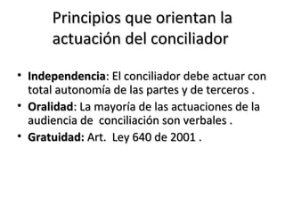 Principios que orientan laPrincipios que orientan la
actuación del conciliadoractuación del conciliador
• IndependenciaIndependencia: El conciliador debe actuar con: El conciliador debe actuar con
total autonomía de las partes y de terceros .total autonomía de las partes y de terceros .
• OralidadOralidad: La mayoría de las actuaciones de la: La mayoría de las actuaciones de la
audiencia de conciliación son verbales .audiencia de conciliación son verbales .
• Gratuidad:Gratuidad: Art. Ley 640 de 2001 .Art. Ley 640 de 2001 .
 