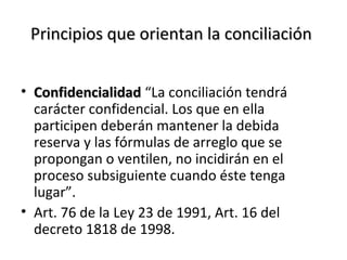 Principios que orientan la conciliaciónPrincipios que orientan la conciliación
• ConfidencialidadConfidencialidad “La conciliación tendrá
carácter confidencial. Los que en ella
participen deberán mantener la debida
reserva y las fórmulas de arreglo que se
propongan o ventilen, no incidirán en el
proceso subsiguiente cuando éste tenga
lugar”.
• Art. 76 de la Ley 23 de 1991, Art. 16 del
decreto 1818 de 1998.
 