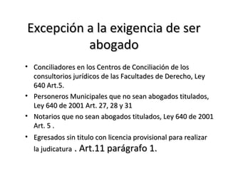 Excepción a la exigencia de serExcepción a la exigencia de ser
abogadoabogado
• Conciliadores en los Centros de Conciliación de losConciliadores en los Centros de Conciliación de los
consultorios jurídicos de las Facultades de Derecho, Leyconsultorios jurídicos de las Facultades de Derecho, Ley
640 Art.5.640 Art.5.
• Personeros Municipales que no sean abogados titulados,Personeros Municipales que no sean abogados titulados,
Ley 640 de 2001 Art. 27, 28 y 31Ley 640 de 2001 Art. 27, 28 y 31
• Notarios que no sean abogados titulados, Ley 640 de 2001Notarios que no sean abogados titulados, Ley 640 de 2001
Art. 5 .Art. 5 .
• Egresados sin titulo con licencia provisional para realizarEgresados sin titulo con licencia provisional para realizar
la judicaturala judicatura . Art.11 parágrafo 1.. Art.11 parágrafo 1.
 