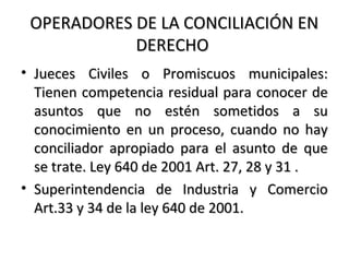 OPERADORES DE LA CONCILIACIÓN ENOPERADORES DE LA CONCILIACIÓN EN
DERECHODERECHO
• Jueces Civiles o Promiscuos municipales:Jueces Civiles o Promiscuos municipales:
Tienen competencia residual para conocer deTienen competencia residual para conocer de
asuntos que no estén sometidos a suasuntos que no estén sometidos a su
conocimiento en un proceso, cuando no hayconocimiento en un proceso, cuando no hay
conciliador apropiado para el asunto de queconciliador apropiado para el asunto de que
se trate. Ley 640 de 2001 Art. 27, 28 y 31 .se trate. Ley 640 de 2001 Art. 27, 28 y 31 .
• Superintendencia de Industria y ComercioSuperintendencia de Industria y Comercio
Art.33 y 34 de la ley 640 de 2001.Art.33 y 34 de la ley 640 de 2001.
 