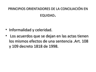 PRINCIPIOS ORIENTADORES DE LA CONCILIACIÓN ENPRINCIPIOS ORIENTADORES DE LA CONCILIACIÓN EN
EQUIDADEQUIDAD..
• Informalidad y celeridad.Informalidad y celeridad.
• Los acuerdos que se dejan en las actas tienenLos acuerdos que se dejan en las actas tienen
los mismos efectos de una sentencia .Art. 108los mismos efectos de una sentencia .Art. 108
y 109 decreto 1818 de 1998.y 109 decreto 1818 de 1998.
 