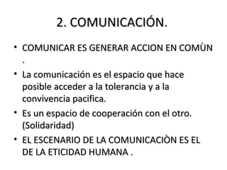 2. COMUNICACIÓN.2. COMUNICACIÓN.
• COMUNICAR ES GENERAR ACCION EN COMÙNCOMUNICAR ES GENERAR ACCION EN COMÙN
..
• La comunicación es el espacio que haceLa comunicación es el espacio que hace
posible acceder a la tolerancia y a laposible acceder a la tolerancia y a la
convivencia pacifica.convivencia pacifica.
• Es un espacio de cooperación con el otro.Es un espacio de cooperación con el otro.
(Solidaridad)(Solidaridad)
• EL ESCENARIO DE LA COMUNICACIÒN ES ELEL ESCENARIO DE LA COMUNICACIÒN ES EL
DE LA ETICIDAD HUMANA .DE LA ETICIDAD HUMANA .
 