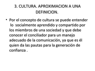 3. CULTURA. APROXIMACION A UNA3. CULTURA. APROXIMACION A UNA
DEFINICION.DEFINICION.
• Por el concepto de cultura se puede entenderPor el concepto de cultura se puede entender
lo socialmente aprendido y compartido porlo socialmente aprendido y compartido por
los miembros de una sociedad y que debelos miembros de una sociedad y que debe
conocer el conciliador para un manejoconocer el conciliador para un manejo
adecuado de la comunicación, ya que es éladecuado de la comunicación, ya que es él
quien da las pautas para la generación dequien da las pautas para la generación de
confianza .confianza .
 