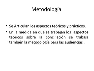 Metodología
• Se Articulan los aspectos teóricos y prácticos.
• En la medida en que se trabajan los aspectos
teóricos sobre la conciliación se trabaja
también la metodología para las audiencias .
 