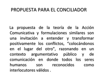 PROPUESTA PARA EL CONCILIADORPROPUESTA PARA EL CONCILIADOR
La propuesta de la teoría de la AcciónLa propuesta de la teoría de la Acción
Comunicativa y formulaciones similares sonComunicativa y formulaciones similares son
una invitación a entender y transformaruna invitación a entender y transformar
positivamente los conflictos, “colocándonospositivamente los conflictos, “colocándonos
en el lugar del otro”, razonando en unen el lugar del otro”, razonando en un
contexto argumentativo público y decontexto argumentativo público y de
comunicación en donde todos los serescomunicación en donde todos los seres
humanos son reconocidos comohumanos son reconocidos como
interlocutores válidos .interlocutores válidos .
 