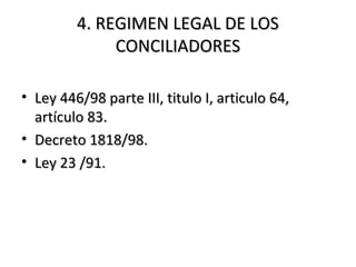 4. REGIMEN LEGAL DE LOS4. REGIMEN LEGAL DE LOS
CONCILIADORESCONCILIADORES
• Ley 446/98 parte III, titulo I, articulo 64,Ley 446/98 parte III, titulo I, articulo 64,
artículo 83.artículo 83.
• Decreto 1818/98.Decreto 1818/98.
• Ley 23 /91.Ley 23 /91.
 