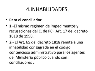 4.INHABILIDADES.
• Para el conciliador
• 1.-El mismo régimen de impedimentos y
recusaciones del C. de PC . Art. 17 del decreto
1818 de 1998.
• 2.- El Art. 65 del decreto 1818 remite a una
inhabilidad consagrada en el código
contencioso administrativo para los agentes
del Ministerio público cuando son
conciliadores .
 
