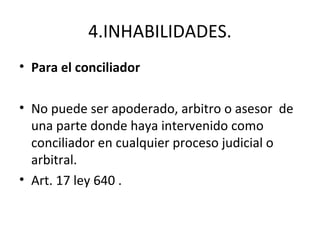 4.INHABILIDADES.
• Para el conciliador
• No puede ser apoderado, arbitro o asesor de
una parte donde haya intervenido como
conciliador en cualquier proceso judicial o
arbitral.
• Art. 17 ley 640 .
 
