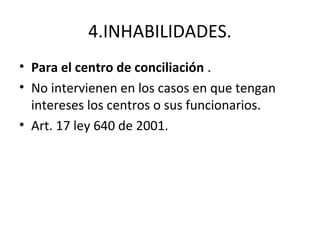 4.INHABILIDADES.
• Para el centro de conciliación .
• No intervienen en los casos en que tengan
intereses los centros o sus funcionarios.
• Art. 17 ley 640 de 2001.
 