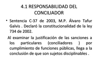4.1 RESPONSABILIDAD DEL4.1 RESPONSABILIDAD DEL
CONCILIADORCONCILIADOR
• Sentencia C-37 de 2003, M.P. Álvaro TafurSentencia C-37 de 2003, M.P. Álvaro Tafur
Galvis . Declaró la constitucionalidad de la leyGalvis . Declaró la constitucionalidad de la ley
734 de 2002.734 de 2002.
Al examinar la justificación de las sanciones aAl examinar la justificación de las sanciones a
los particulares (conciliadores ) porlos particulares (conciliadores ) por
cumplimiento de funciones públicas, llega a lacumplimiento de funciones públicas, llega a la
conclusión de que son sujetos disciplinables .conclusión de que son sujetos disciplinables .
 