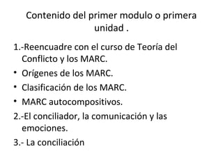 Contenido del primer modulo o primera
unidad .
1.-Reencuadre con el curso de Teoría del
Conflicto y los MARC.
• Orígenes de los MARC.
• Clasificación de los MARC.
• MARC autocompositivos.
2.-El conciliador, la comunicación y las
emociones.
3.- La conciliación
 