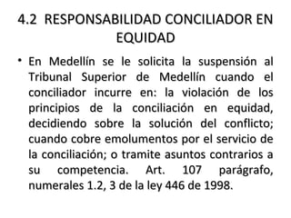 4.24.2 RESPONSABILIDADRESPONSABILIDAD CONCILIADOR ENCONCILIADOR EN
EQUIDADEQUIDAD
• En Medellín se le solicita la suspensión alEn Medellín se le solicita la suspensión al
Tribunal Superior de Medellín cuando elTribunal Superior de Medellín cuando el
conciliador incurre en: la violación de losconciliador incurre en: la violación de los
principios de la conciliación en equidad,principios de la conciliación en equidad,
decidiendo sobre la solución del conflicto;decidiendo sobre la solución del conflicto;
cuando cobre emolumentos por el servicio decuando cobre emolumentos por el servicio de
la conciliación; o tramite asuntos contrarios ala conciliación; o tramite asuntos contrarios a
su competencia. Art. 107 parágrafo,su competencia. Art. 107 parágrafo,
numerales 1.2, 3 de la ley 446 de 1998.numerales 1.2, 3 de la ley 446 de 1998.
 