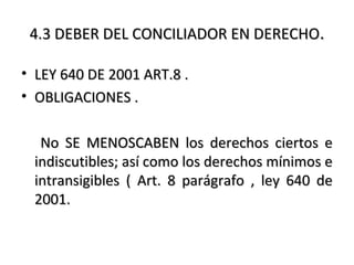 4.3 DEBER DEL CONCILIADOR EN DERECHO4.3 DEBER DEL CONCILIADOR EN DERECHO..
• LEY 640 DE 2001 ART.8 .LEY 640 DE 2001 ART.8 .
• OBLIGACIONES .OBLIGACIONES .
No SE MENOSCABEN los derechos ciertos eNo SE MENOSCABEN los derechos ciertos e
indiscutibles; así como los derechos mínimos eindiscutibles; así como los derechos mínimos e
intransigibles ( Art. 8 parágrafo , ley 640 deintransigibles ( Art. 8 parágrafo , ley 640 de
2001.2001.
 