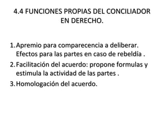 4.4 FUNCIONES PROPIAS DEL CONCILIADOR4.4 FUNCIONES PROPIAS DEL CONCILIADOR
EN DERECHO.EN DERECHO.
1.1.Apremio para comparecencia a deliberar.Apremio para comparecencia a deliberar.
Efectos para las partes en caso de rebeldía .Efectos para las partes en caso de rebeldía .
2.2.Facilitación del acuerdo: propone formulas yFacilitación del acuerdo: propone formulas y
estimula la actividad de las partes .estimula la actividad de las partes .
3.3.Homologación del acuerdo.Homologación del acuerdo.
 