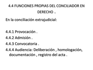 4.4 FUNCIONES PROPIAS DEL CONCILIADOR EN4.4 FUNCIONES PROPIAS DEL CONCILIADOR EN
DERECHODERECHO ..
En la conciliación extrajudicial:En la conciliación extrajudicial:
4.4.1 Provocación .4.4.1 Provocación .
4.4.2 Admisión .4.4.2 Admisión .
4.4.3 Convocatoria .4.4.3 Convocatoria .
4.4.4 Audiencia: Deliberación , homologación,4.4.4 Audiencia: Deliberación , homologación,
documentación , registro del acta .documentación , registro del acta .
 