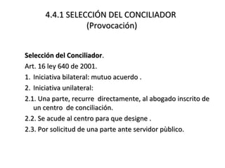 4.4.1 SELECCIÓN DEL CONCILIADOR4.4.1 SELECCIÓN DEL CONCILIADOR
(Provocación)(Provocación)
Selección del ConciliadorSelección del Conciliador..
Art. 16 ley 640 de 2001.Art. 16 ley 640 de 2001.
1.1. Iniciativa bilateral: mutuo acuerdo .Iniciativa bilateral: mutuo acuerdo .
2.2. Iniciativa unilateral:Iniciativa unilateral:
2.1. Una parte, recurre directamente, al abogado inscrito de2.1. Una parte, recurre directamente, al abogado inscrito de
un centro de conciliación.un centro de conciliación.
2.2. Se acude al centro para que designe .2.2. Se acude al centro para que designe .
2.3. Por solicitud de una parte ante servidor pùblico.2.3. Por solicitud de una parte ante servidor pùblico.
 