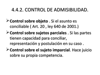 4.4.2. CONTROL DE ADMISIBILIDAD.4.4.2. CONTROL DE ADMISIBILIDAD.
Control sobre objetoControl sobre objeto . Si el asunto es. Si el asunto es
conciliable ( Art. 20 , ley 640 de 2001.)conciliable ( Art. 20 , ley 640 de 2001.)
Control sobre sujetos parcialesControl sobre sujetos parciales . Si las partes. Si las partes
tienen capacidad para conciliar,tienen capacidad para conciliar,
representación y postulación en su caso .representación y postulación en su caso .
Control sobre el sujeto imparcialControl sobre el sujeto imparcial. Hace juicio. Hace juicio
sobre su propia competencia.sobre su propia competencia.
 