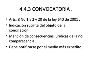 4.4.3 CONVOCATORIA .4.4.3 CONVOCATORIA .
• Arts. 8 No 1 y 2 y 20 de la ley 640 de 2001 ,Arts. 8 No 1 y 2 y 20 de la ley 640 de 2001 ,
• Indicación sucinta del objeto de laIndicación sucinta del objeto de la
conciliación.conciliación.
• Mención de consecuencias jurídicas de la noMención de consecuencias jurídicas de la no
comparecencia .comparecencia .
• Debe notificarse por el medio más expedito .Debe notificarse por el medio más expedito .
 