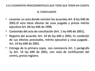 4.4.5 ELEMENTOS PROCEDIMENTALES QUE TIENE QUE TENER EN CUENTA4.4.5 ELEMENTOS PROCEDIMENTALES QUE TIENE QUE TENER EN CUENTA
EL CONCILIADOR.EL CONCILIADOR.
• Levantar un acta donde consten los acuerdos Art. 8 ley 640 deLevantar un acta donde consten los acuerdos Art. 8 ley 640 de
2001.El acta tiene efectos de cosa juzgada y presta mérito2001.El acta tiene efectos de cosa juzgada y presta mérito
ejecutivo Art. 66 ley 446 de 1998.ejecutivo Art. 66 ley 446 de 1998.
• Contenido del acta de conciliación (Art. 1 ley 640 de 2001).Contenido del acta de conciliación (Art. 1 ley 640 de 2001).
• Registro del acuerdo: Art. 14 de ley 640 e 2001; Es condiciónRegistro del acuerdo: Art. 14 de ley 640 e 2001; Es condición
de sus efectos procesales, mérito ejecutivo y cosa juzgada .de sus efectos procesales, mérito ejecutivo y cosa juzgada .
Art. 14 ley 640 de 2001.Art. 14 ley 640 de 2001.
• Entrega de la primera copia con constancia Art. 1 parágrafoEntrega de la primera copia con constancia Art. 1 parágrafo
1y Art. 14 ley 640 de 2001, con nota de certificación del1y Art. 14 ley 640 de 2001, con nota de certificación del
centro, previo registro.centro, previo registro.
 