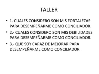 TALLER
• 1. CUALES CONSIDERO SON MIS FORTALEZAS
PARA DESEMPEÑARME COMO CONCILIADOR.
• 2.- CUALES CONSIDERO SON MIS DEBILIDADES
PARA DESEMPEÑARME COMO CONCILIADOR.
• 3.- QUE SOY CAPAZ DE MEJORAR PARA
DESEMPEÑARME COMO CONCILIADOR
 