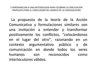 5 APROXIMACION A UNA METODOLOGÍA PARA CELEBRAR LA CONCILIACIÒN
PROPUESTA PARA EL CONCILIADOR DEL MANEJO DE LA COMUNICACIÓN
La propuesta de la teoría de la Acción
Comunicativa y formulaciones similares son
una invitación a entender y transformar
positivamente los conflictos, “colocándonos
en el lugar del otro”, razonando en un
contexto argumentativo público y de
comunicación en donde todos los seres
humanos son reconocidos como
interlocutores válidos.
 