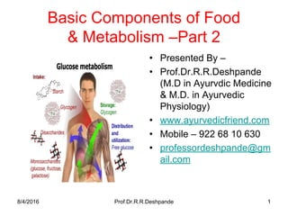 Basic Components of Food
& Metabolism –Part 2
• Presented By –
• Prof.Dr.R.R.Deshpande
(M.D in Ayurvdic Medicine
& M.D. in Ayurvedic
Physiology)
• www.ayurvedicfriend.com
• Mobile – 922 68 10 630
• professordeshpande@gm
ail.com
8/4/2016 Prof.Dr.R.R.Deshpande 1
 