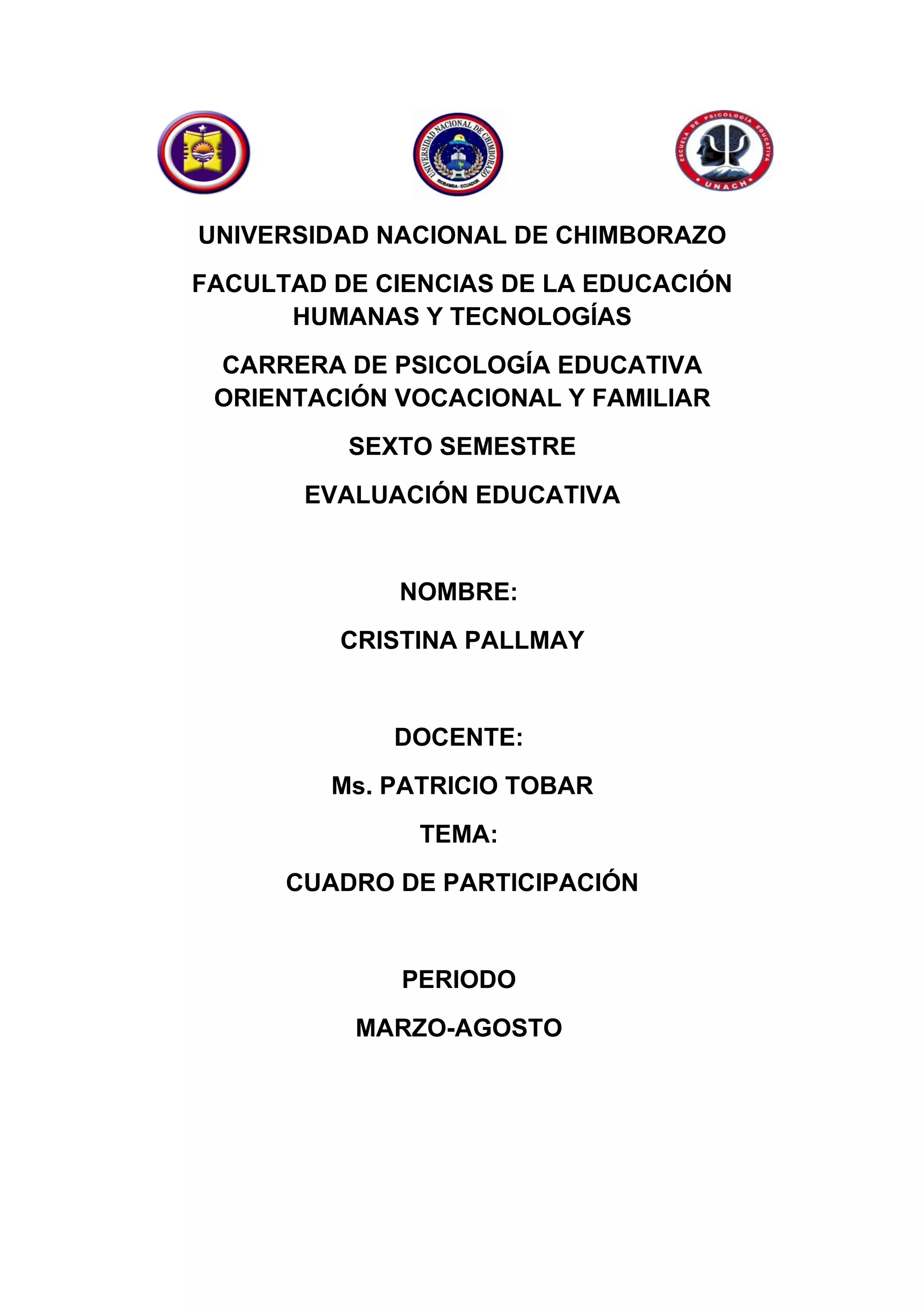 UNIVERSIDAD NACIONAL DE CHIMBORAZO
FACULTAD DE CIENCIAS DE LA EDUCACIÓN
HUMANAS Y TECNOLOGÍAS
CARRERA DE PSICOLOGÍA EDUCATIVA
ORIENTACIÓN VOCACIONAL Y FAMILIAR
SEXTO SEMESTRE
EVALUACIÓN EDUCATIVA
NOMBRE:
CRISTINA PALLMAY
DOCENTE:
Ms. PATRICIO TOBAR
TEMA:
CUADRO DE PARTICIPACIÓN
PERIODO
MARZO-AGOSTO
 