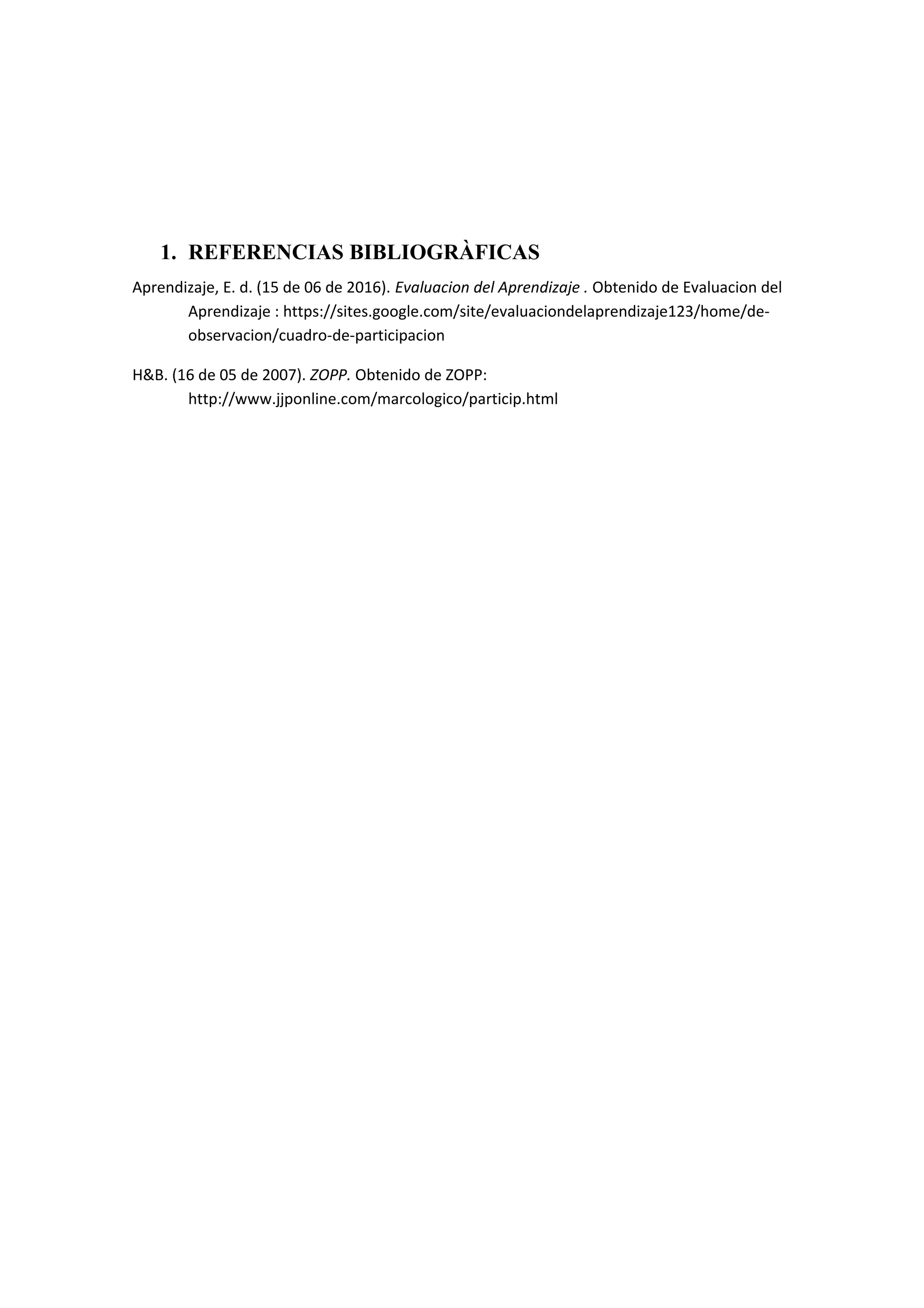 1. REFERENCIAS BIBLIOGRÀFICAS
Aprendizaje, E. d. (15 de 06 de 2016). Evaluacion del Aprendizaje . Obtenido de Evaluacion del
Aprendizaje : https://sites.google.com/site/evaluaciondelaprendizaje123/home/de-
observacion/cuadro-de-participacion
H&B. (16 de 05 de 2007). ZOPP. Obtenido de ZOPP:
http://www.jjponline.com/marcologico/particip.html
 