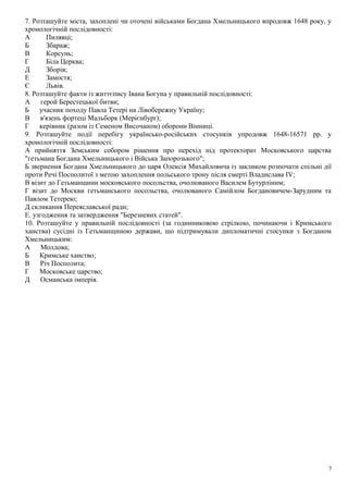 7. Розташуйте міста, захоплені чи оточені військами Богдана Хмельницького впродовж 1648 року, у
хронологічній послідовності:
А Пилявці;
Б Збараж;
В Корсунь;
Г Біла Церква;
Д Зборів;
Е Замостя;
Є Львів.
8. Розташуйте факти із життєпису Івана Богуна у правильній послідовності:
А герой Берестецької битви;
Б учасник походу Павла Тетері на Лівобережну Україну;
В в'язень фортеці Мальборк (Мерієнбурґ);
Г керівник (разом із Семеном Височаном) оборони Вінниці.
9. Розташуйте події перебігу українсько-російських стосунків упродовж 1648-16571 рр. у
хронологічній послідовності:
А прийняття Земським собором рішення про перехід під протекторат Московського царства
"гетьмана Богдана Хмельницького і Війська Запорозького";
Б звернення Богдана Хмельницького до царя Олексія Михайловича із закликом розпочати спільні дії
проти Речі Посполитої з метою захоплення польського трону після смерті Владислава IV;
В візит до Гетьманщини московського посольства, очолюваного Василем Бутурліним;
Г візит до Москви гетьманського посольства, очолюваного Самійлом Богдановичем-Зарудним та
Павлом Тетерею;
Д скликання Переяславської ради;
Е. узгодження та затвердження "Березневих статей".
10. Розташуйте у правильній послідовності (за годинниковою стрілкою, починаючи і Кримського
ханства) сусідні із Гетьманщиною держави, що підтримували дипломатичні стосунки з Богданом
Хмельницьким:
А Молдова;
Б Кримське ханство;
В Річ Посполита;
Г Московське царство;
Д Османська імперія.
7
 