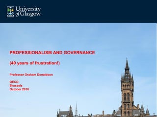 PROFESSIONALISM AND GOVERNANCE
(40 years of frustration!)
Professor Graham Donaldson
OECD
Brussels
October 2016
 