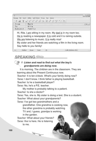 From
To
Subject
Mark
Rita
Family
100
SPEAKING
It is morning. The children are in the classroom. They are
learning about the Present Continuous now.
Teacher: It is ten o'clock. What's your family doing now?
Taras: I don't know. I think father is playing basketball.
Teacher: Is he a basketball player?
Taras: No, he's a P.E. teacher.
My mother is probably talking to a patient.
Teacher: Is she a doctor?
Taras: Yes, she is. My sister is doing a test. She is a student.
Teacher: What about your grandparents?
Taras: I've got two grandmothers and a
grandfather. One grandma is cooking now,
the other grandma is probably watching
TV and, I guess, grandpa is working
in the garden.
Teacher: What about your friends?
Taras: Ihor is here. He is listening
to me.
1 Listen and read to find out what the boy's
grandparents are doing now.
Hi, Rita. I am sitting in my room. My dad is in my room too.
He is reading a newspaper. It is cold and it is raining outside.
We are listening to music. It is really nice!
My sister and her friends are watching a film in the living room.
Say hello to you family!
 