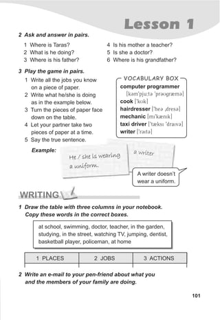 a writera writer
e she is eari gH / w n
a nifor .u m
e she is eari gH / w n
a nifor .u m
Lesson 1
101
2 Ask and answer in pairs.
1 Where is Taras?
2 What is he doing?
3 Where is his father?
4 Is his mother a teacher?
5 Is she a doctor?
6 Where is his grandfather?
3 Play the game in pairs.
1 Write all the jobs you know
on a piece of paper.
2 Write what he/she is doing
as in the example below.
3 Turn the pieces of paper face
down on the table.
4 Let your partner take two
pieces of paper at a time.
5 Say the true sentence.
Example:
VOCABULARY BOX
computer programmer
[kCm9pju:tC 9prCUgr2mC]
cook [9kUk]
hairdresser [9heC 0dresC]
mechanic [mi9k2nik]
taxi driver [9t2ksi 9draivC]
writer [9rCitC]
WRITING
1 Draw the table with three columns in your notebook.
Copy these words in the correct boxes.
2 Write an e-mail to your pen-friend about what you
and the members of your family are doing.
at school, swimming, doctor, teacher, in the garden,
studying, in the street, watching TV, jumping, dentist,
basketball player, policeman, at home
1 PLACES 3 ACTIONS2 JOBS
A writer doesn’t
wear a uniform.
 
