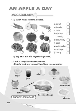 102
VOCABULARY
AN APPLE A DAY
1 a) Match words with the pictures.
b) Say what fruit and vegetables you like.
2 Look at the picture for two minutes.
Shut the book and name all the things you remember.
sugar
jam
milk
honey
bacon and eggs
cornflakes
cheese
a) carrot
b) tomato
c) peas
d) spinach
[9spinidz]
e) strawberry
f) pear
g) watermelon
h) cabbage
i) cherry
1 2 3
4 5 6
7 8 9
ENGLISH BREAKFAST
butter
tea
 