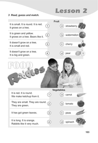 Lesson 23 Read, guess and match.
Fruit
It is small. It is round. It is red.
It grows on a tree.
1
It is green and yellow.
It grows on a tree. Bears like it.
2
It doesn't grow on a tree.
It is small and red.
3
It doesn't grow on a tree.
It is big and green.
4
strawberrya
watermelonb
cherryc
peard
FOOD
103
Vegetables
It is red. It is round.
We make ketchup from it.
1
They are small. They are round.
They are green.
2
It has got green leaves. 3
It is long. It is orange.
Rabbits like it very much.
4
carrota
tomatob
peasc
spinachd
 