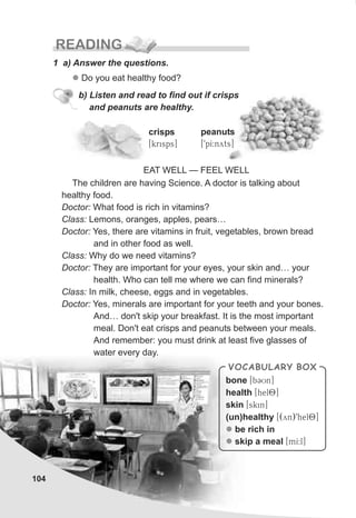 104
READING
crisps
[krisps]
peanuts
[9pI:nyts]
1 a) Answer the questions.
l Do you eat healthy food?
The children are having Science. A doctor is talking about
healthy food.
Doctor: What food is rich in vitamins?
Class: Lemons, oranges, apples, pears…
Doctor: Yes, there are vitamins in fruit, vegetables, brown bread
and in other food as well.
Class: Why do we need vitamins?
Doctor: They are important for your eyes, your skin and… your
health. Who can tell me where we can find minerals?
Class: In milk, cheese, eggs and in vegetables.
Doctor: Yes, minerals are important for your teeth and your bones.
And… don't skip your breakfast. It is the most important
meal. Don't eat crisps and peanuts between your meals.
And remember: you must drink at least five glasses of
water every day.
EAT WELL — FEEL WELL
b) Listen and read to find out if crisps
and peanuts are healthy.
VOCABULARY BOX
bone [bCUn]
health [hel8]
skin [skin]
(un)healthy [(yn)9hel8]
be rich in
skip a meal [mI:l]
l
l
 